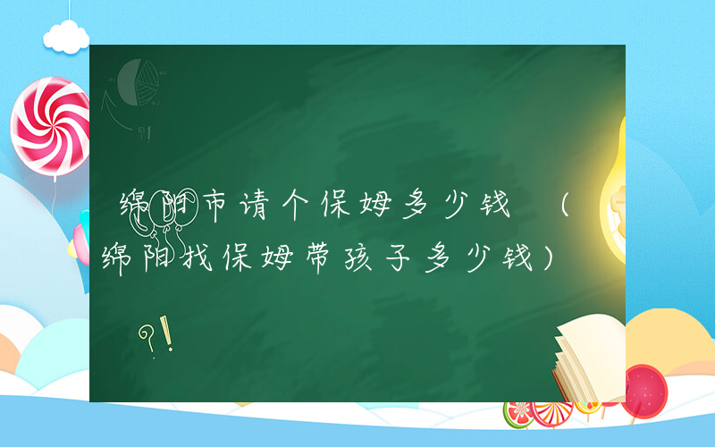 绵阳市请个保姆多少钱 (绵阳找保姆带孩子多少钱)